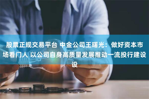 股票正规交易平台 中金公司王曙光：做好资本市场看门人 以公司自身高质量发展推动一流投行建设