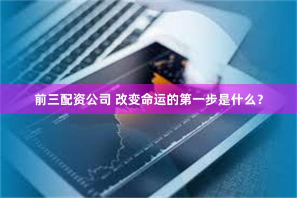 前三配资公司 改变命运的第一步是什么？