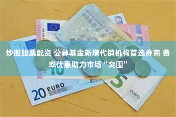 炒股股票配资 公募基金新增代销机构首选券商 费率优惠助力市场“突围”