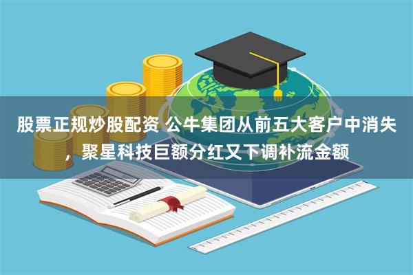 股票正规炒股配资 公牛集团从前五大客户中消失，聚星科技巨额分红又下调补流金额
