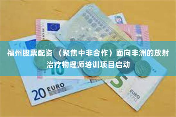 福州股票配资 （聚焦中非合作）面向非洲的放射治疗物理师培训项目启动