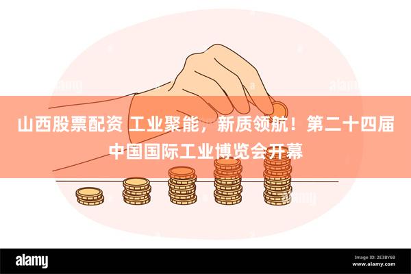 山西股票配资 工业聚能，新质领航！第二十四届中国国际工业博览会开幕
