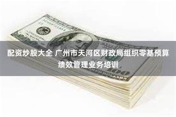 配资炒股大全 广州市天河区财政局组织零基预算绩效管理业务培训