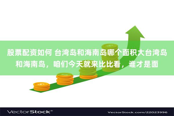 股票配资如何 台湾岛和海南岛哪个面积大台湾岛和海南岛，咱们今天就来比比看，谁才是面