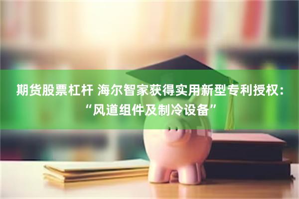 期货股票杠杆 海尔智家获得实用新型专利授权：“风道组件及制冷设备”