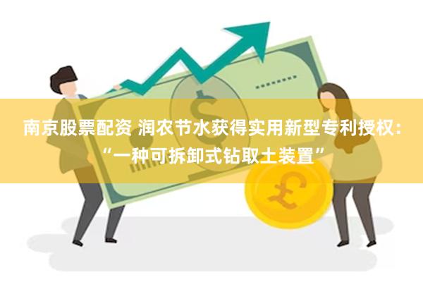 南京股票配资 润农节水获得实用新型专利授权：“一种可拆卸式钻取土装置”