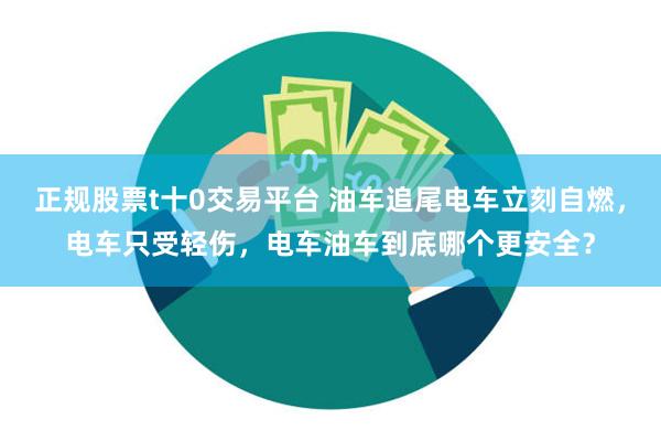 正规股票t十0交易平台 油车追尾电车立刻自燃，电车只受轻伤，电车油车到底哪个更安全？