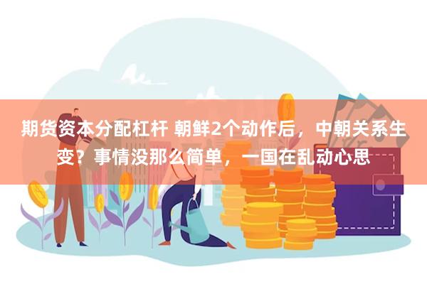 期货资本分配杠杆 朝鲜2个动作后，中朝关系生变？事情没那么简单，一国在乱动心思