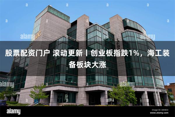 股票配资门户 滚动更新丨创业板指跌1%，海工装备板块大涨