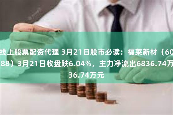 线上股票配资代理 3月21日股市必读：福莱新材（605488）3月21日收盘跌6.04%，主力净流出6836.74万元