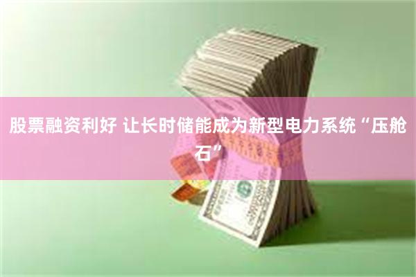 股票融资利好 让长时储能成为新型电力系统“压舱石”