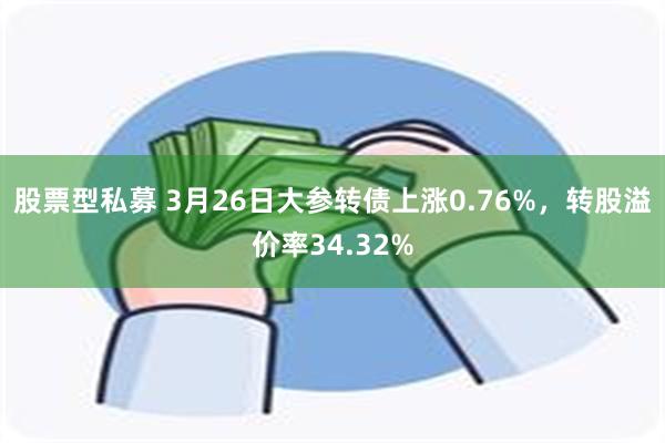股票型私募 3月26日大参转债上涨0.76%，转股溢价率34.32%