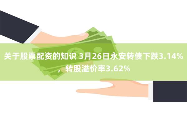关于股票配资的知识 3月26日永安转债下跌3.14%，转股溢价率3.62%