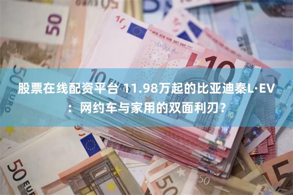 股票在线配资平台 11.98万起的比亚迪秦L·EV：网约车与家用的双面利刃？