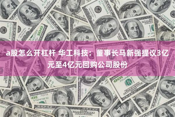 a股怎么开杠杆 华工科技：董事长马新强提议3亿元至4亿元回购公司股份