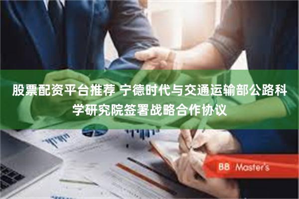 股票配资平台推荐 宁德时代与交通运输部公路科学研究院签署战略合作协议