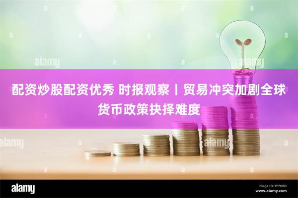 配资炒股配资优秀 时报观察丨贸易冲突加剧全球货币政策抉择难度