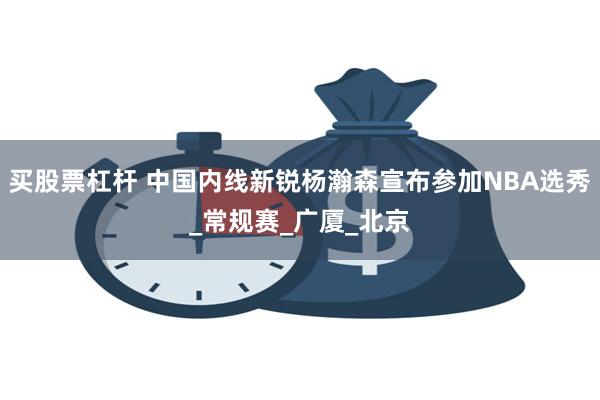 买股票杠杆 中国内线新锐杨瀚森宣布参加NBA选秀_常规赛_广厦_北京