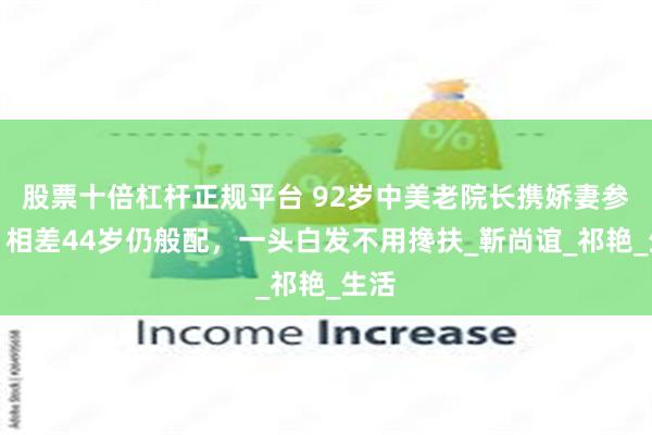 股票十倍杠杆正规平台 92岁中美老院长携娇妻参展，相差44岁仍般配，一头白发不用搀扶_靳尚谊_祁艳_生活