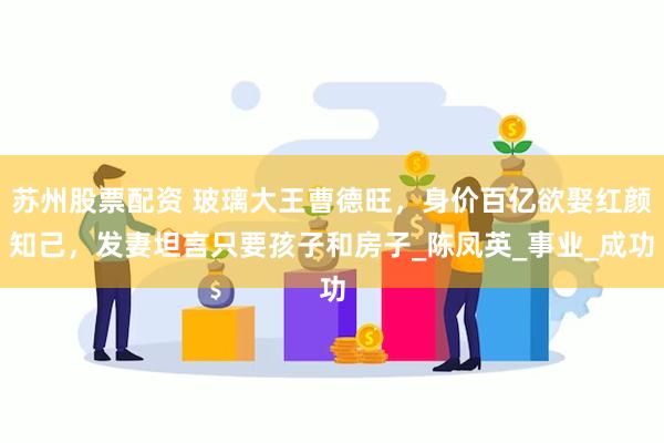 苏州股票配资 玻璃大王曹德旺，身价百亿欲娶红颜知己，发妻坦言只要孩子和房子_陈凤英_事业_成功