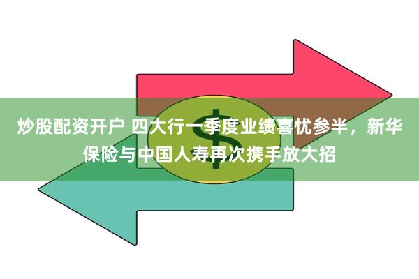 炒股配资开户 四大行一季度业绩喜忧参半，新华保险与中国人寿再次携手放大招