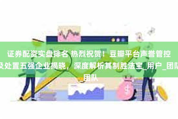 证券配资实盘排名 热烈祝贺！豆瓣平台声誉管控及处置五强企业揭晓，深度解析其制胜法宝_用户_团队
