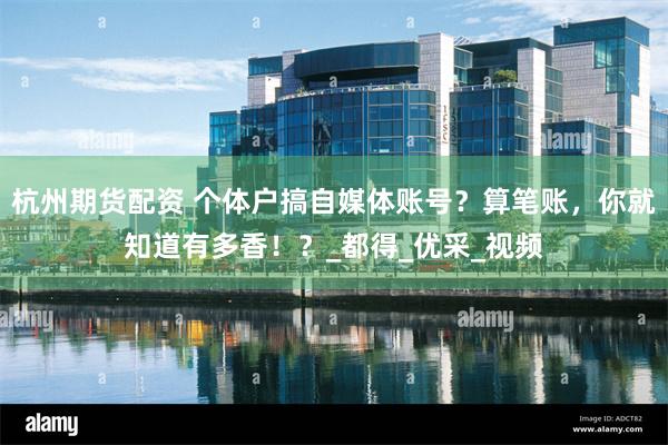 杭州期货配资 个体户搞自媒体账号？算笔账，你就知道有多香！？_都得_优采_视频