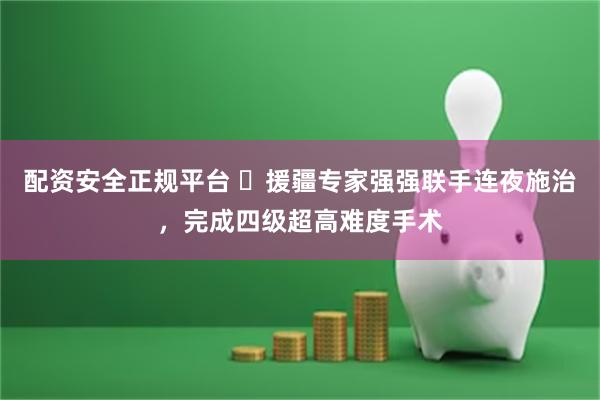 配资安全正规平台 ​援疆专家强强联手连夜施治，完成四级超高难度手术