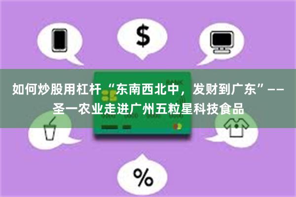 如何炒股用杠杆 “东南西北中，发财到广东”——圣一农业走进广州五粒星科技食品