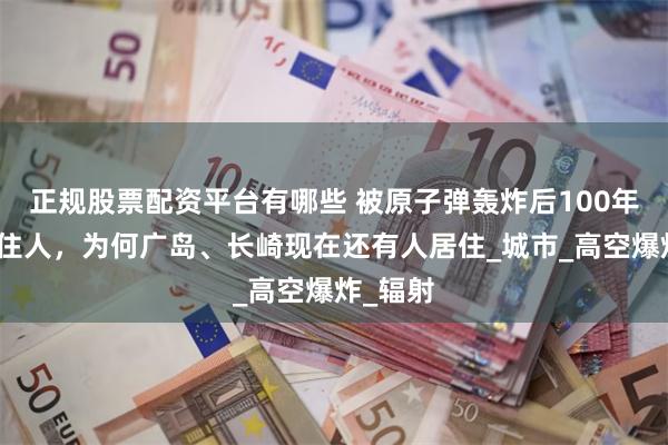 正规股票配资平台有哪些 被原子弹轰炸后100年内不能住人，为何广岛、长崎现在还有人居住_城市_高空爆炸_辐射