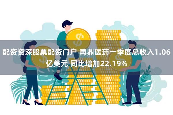 配资资深股票配资门户 再鼎医药一季度总收入1.06亿美元 同比增加22.19%
