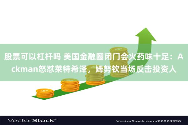 股票可以杠杆吗 美国金融圈闭门会火药味十足：Ackman怒怼莱特希泽，姆努钦当场反击投资人