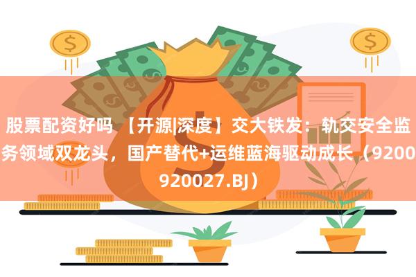 股票配资好吗 【开源|深度】交大铁发：轨交安全监测及服务领域双龙头，国产替代+运维蓝海驱动成长（920027.BJ）