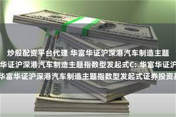 炒股配资平台代理 华富华证沪深港汽车制造主题指数型发起式A,华富华证沪深港汽车制造主题指数型发起式C: 华富华证沪深港汽车制造主题指数型发起式证券投资基金招募说明书