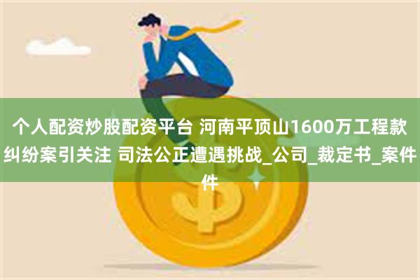 个人配资炒股配资平台 河南平顶山1600万工程款纠纷案引关注 司法公正遭遇挑战_公司_裁定书_案件