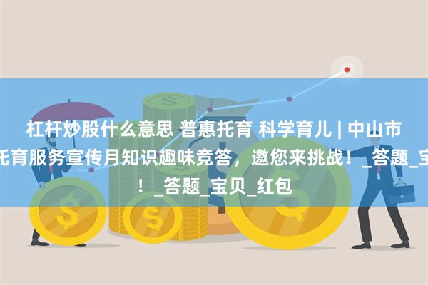 杠杆炒股什么意思 普惠托育 科学育儿 | 中山市2025年托育服务宣传月知识趣味竞答，邀您来挑战！_答题_宝贝_红包