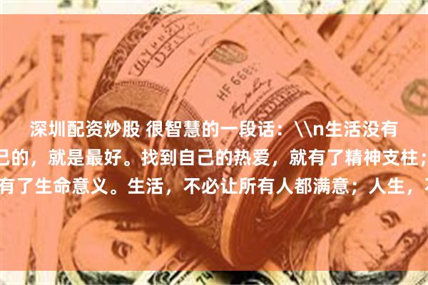 深圳配资炒股 很智慧的一段话：\n生活没有标准答案，找到适合自己的，就是最好。找到自己的热爱，就有了精神支柱；找到自己的喜欢，就有了生命意义。生活，不必让所有人都满意；人生，不必让所有人都称赞。穿自己的鞋，走自己的路，看自己的景，在自己的节奏里活好这一生。_金额_美文_文章