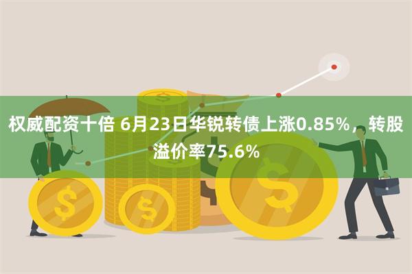 权威配资十倍 6月23日华锐转债上涨0.85%，转股溢价率75.6%