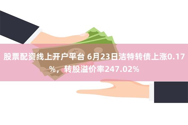 股票配资线上开户平台 6月23日洁特转债上涨0.17%，转股溢价率247.02%