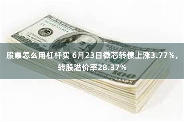 股票怎么用杠杆买 6月23日微芯转债上涨3.77%，转股溢价率28.37%