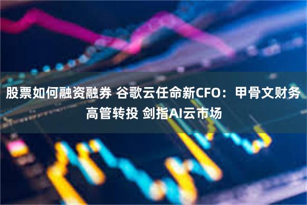 股票如何融资融券 谷歌云任命新CFO：甲骨文财务高管转投 剑指AI云市场