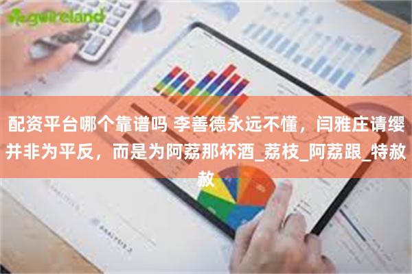 配资平台哪个靠谱吗 李善德永远不懂，闫雅庄请缨并非为平反，而是为阿荔那杯酒_荔枝_阿荔跟_特赦