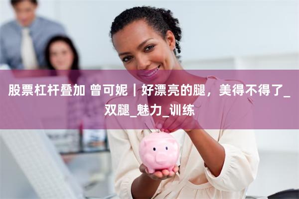 股票杠杆叠加 曾可妮｜好漂亮的腿，美得不得了_双腿_魅力_训练
