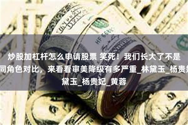 炒股加杠杆怎么申请股票 笑死！我们长大了不是瞎了，同角色对比，来看看审美降级有多严重_林黛玉_杨贵妃_黄蓉